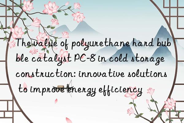 The value of polyurethane hard bubble catalyst PC-8 in cold storage construction: innovative solutions to improve energy efficiency