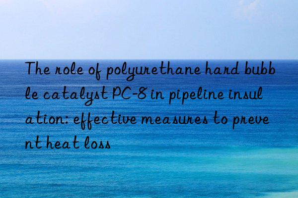 The role of polyurethane hard bubble catalyst PC-8 in pipeline insulation: effective measures to prevent heat loss