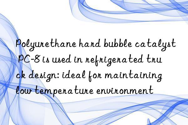 Polyurethane hard bubble catalyst PC-8 is used in refrigerated truck design: ideal for maintaining low temperature environment