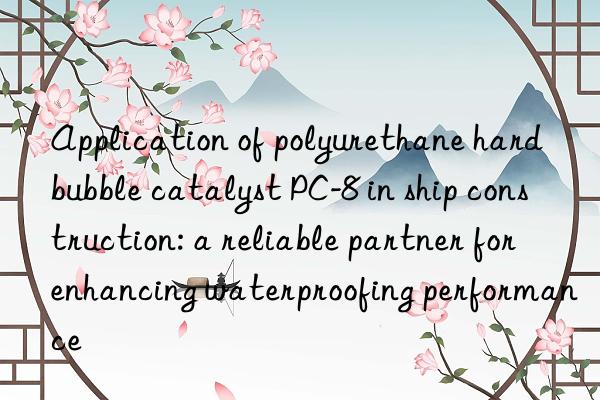 Application of polyurethane hard bubble catalyst PC-8 in ship construction: a reliable partner for enhancing waterproofing performance