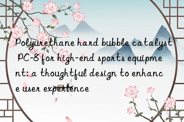 Polyurethane hard bubble catalyst PC-8 for high-end sports equipment: a thoughtful design to enhance user experience