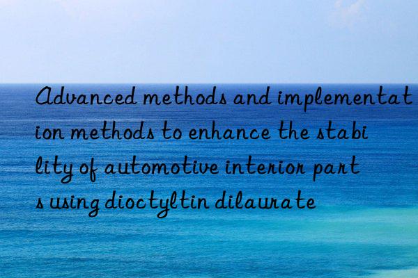 Advanced methods and implementation methods to enhance the stability of automotive interior parts using dioctyltin dilaurate