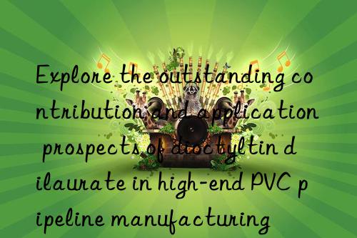 Explore the outstanding contribution and application prospects of dioctyltin dilaurate in high-end PVC pipeline manufacturing