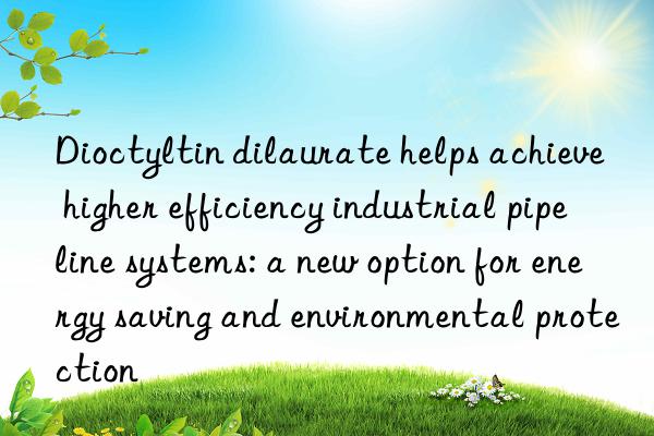 Dioctyltin dilaurate helps achieve higher efficiency industrial pipeline systems: a new option for energy saving and environmental protection