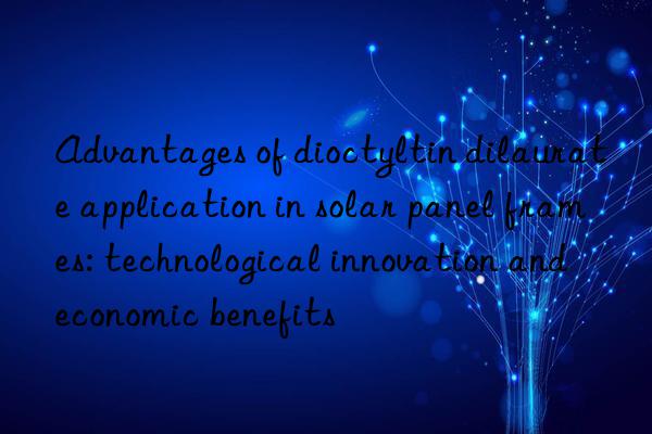 Advantages of dioctyltin dilaurate application in solar panel frames: technological innovation and economic benefits