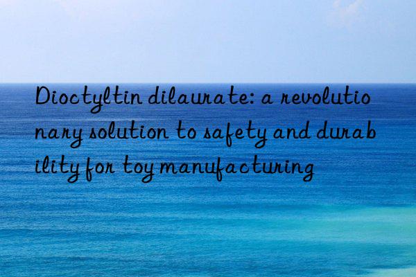 Dioctyltin dilaurate: a revolutionary solution to safety and durability for toy manufacturing