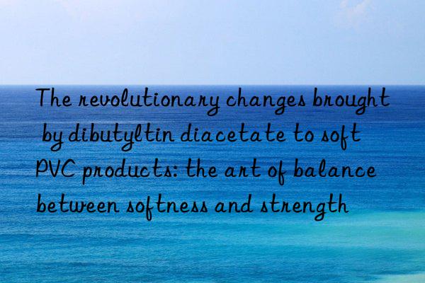 The revolutionary changes brought by dibutyltin diacetate to soft PVC products: the art of balance between softness and strength