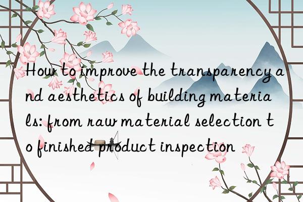 How to improve the transparency and aesthetics of building materials: from raw material selection to finished product inspection