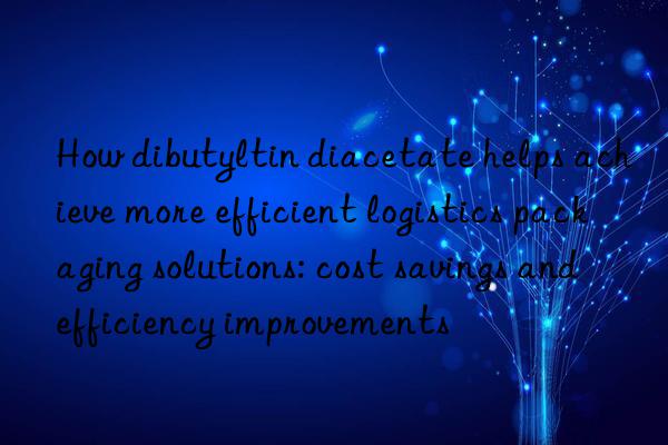 How dibutyltin diacetate helps achieve more efficient logistics packaging solutions: cost savings and efficiency improvements