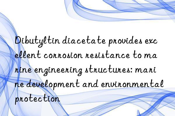 Dibutyltin diacetate provides excellent corrosion resistance to marine engineering structures: marine development and environmental protection