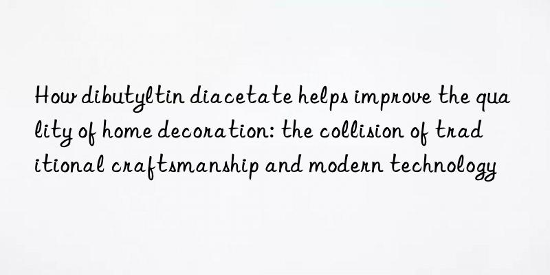 How dibutyltin diacetate helps improve the quality of home decoration: the collision of traditional craftsmanship and modern technology