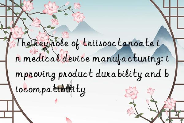 The key role of triisooctanoate in medical device manufacturing: improving product durability and biocompatibility