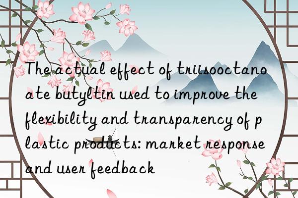 The actual effect of triisooctanoate butyltin used to improve the flexibility and transparency of plastic products: market response and user feedback