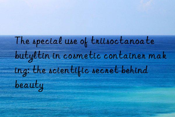 The special use of triisoctanoate butyltin in cosmetic container making: the scientific secret behind beauty