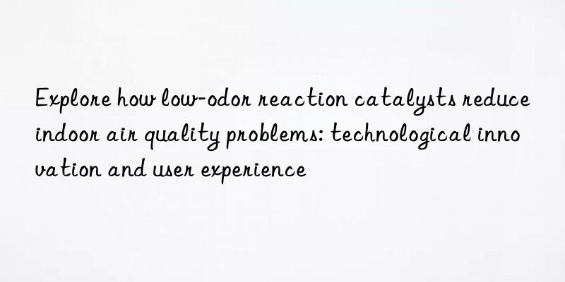 Explore how low-odor reaction catalysts reduce indoor air quality problems: technological innovation and user experience