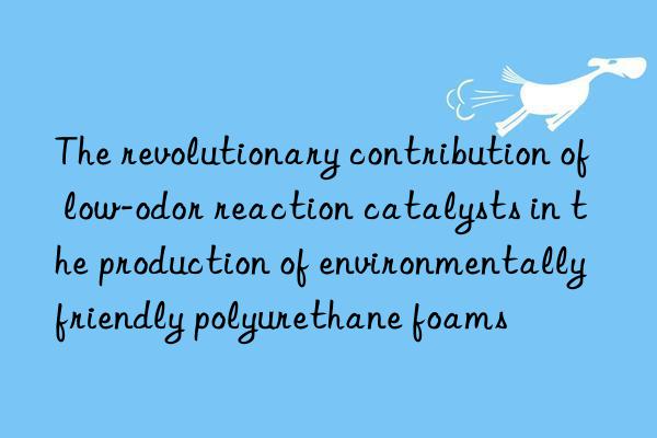 The revolutionary contribution of low-odor reaction catalysts in the production of environmentally friendly polyurethane foams