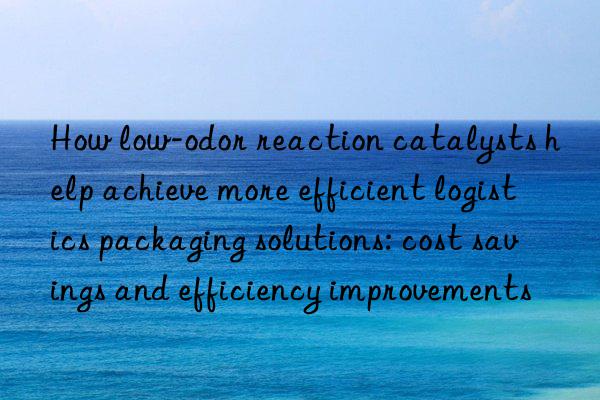 How low-odor reaction catalysts help achieve more efficient logistics packaging solutions: cost savings and efficiency improvements