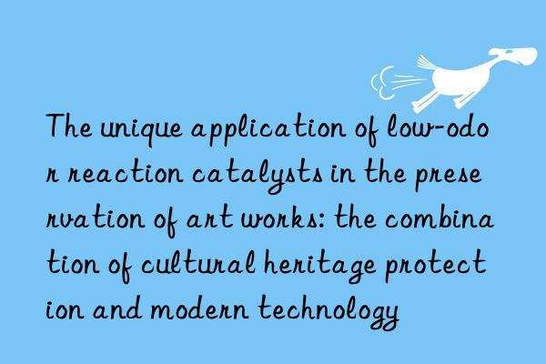 The unique application of low-odor reaction catalysts in the preservation of art works: the combination of cultural heritage protection and modern technology