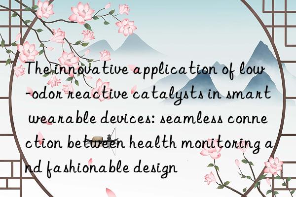 The innovative application of low-odor reactive catalysts in smart wearable devices: seamless connection between health monitoring and fashionable design