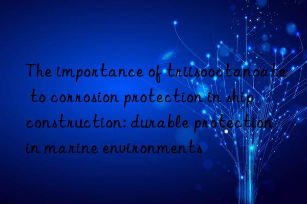 The importance of triisooctanoate to corrosion protection in ship construction: durable protection in marine environments