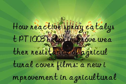 How reactive spray catalyst PT1003 helps improve weather resistance of agricultural cover films: a new improvement in agricultural production efficiency