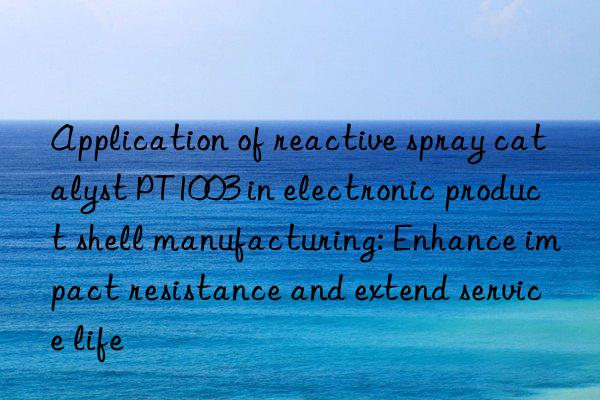 Application of reactive spray catalyst PT1003 in electronic product shell manufacturing: Enhance impact resistance and extend service life