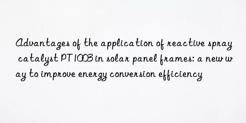 Advantages of the application of reactive spray catalyst PT1003 in solar panel frames: a new way to improve energy conversion efficiency