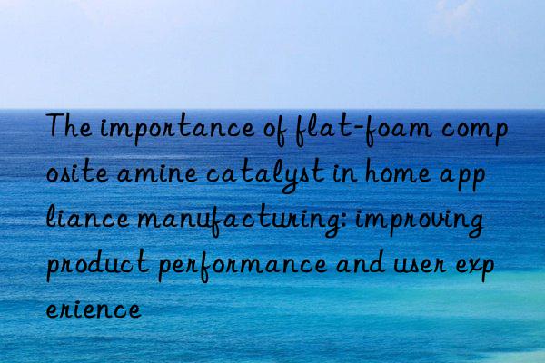 The importance of flat-foam composite amine catalyst in home appliance manufacturing: improving product performance and user experience