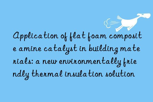 Application of flat foam composite amine catalyst in building materials: a new environmentally friendly thermal insulation solution