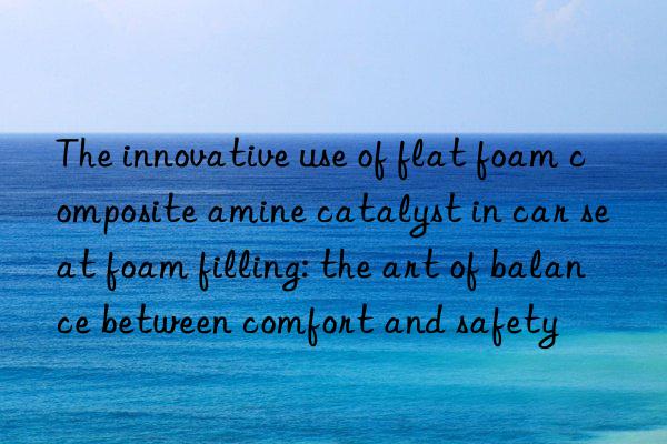 The innovative use of flat foam composite amine catalyst in car seat foam filling: the art of balance between comfort and safety