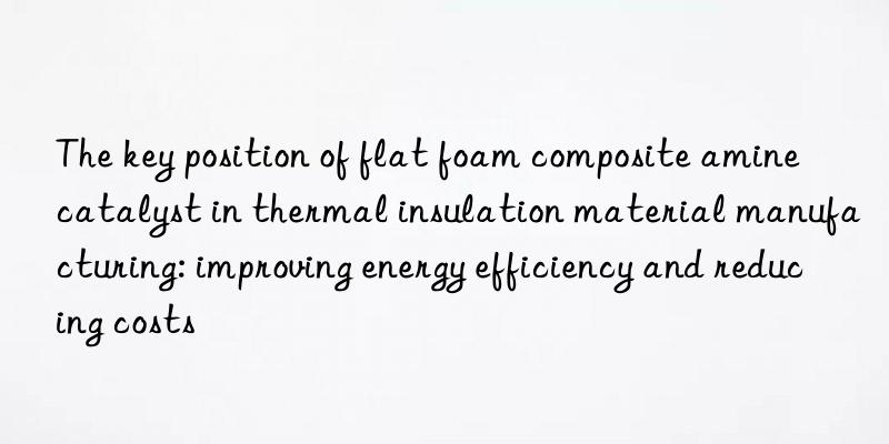 The key position of flat foam composite amine catalyst in thermal insulation material manufacturing: improving energy efficiency and reducing costs