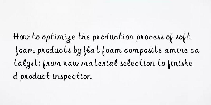 How to optimize the production process of soft foam products by flat foam composite amine catalyst: from raw material selection to finished product inspection