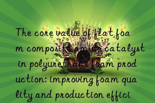 The core value of flat foam composite amine catalyst in polyurethane foam production: improving foam quality and production efficiency