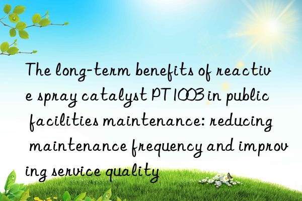 The long-term benefits of reactive spray catalyst PT1003 in public facilities maintenance: reducing maintenance frequency and improving service quality