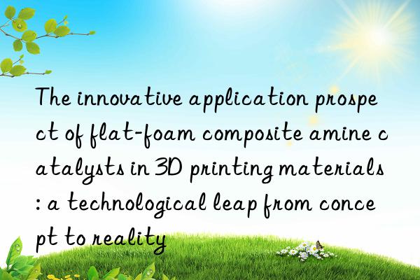 The innovative application prospect of flat-foam composite amine catalysts in 3D printing materials: a technological leap from concept to reality