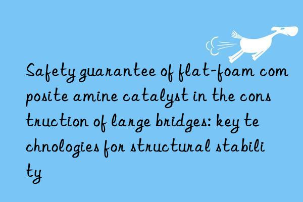 Safety guarantee of flat-foam composite amine catalyst in the construction of large bridges: key technologies for structural stability