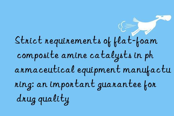 Strict requirements of flat-foam composite amine catalysts in pharmaceutical equipment manufacturing: an important guarantee for drug quality