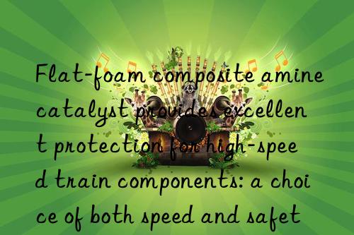 Flat-foam composite amine catalyst provides excellent protection for high-speed train components: a choice of both speed and safety