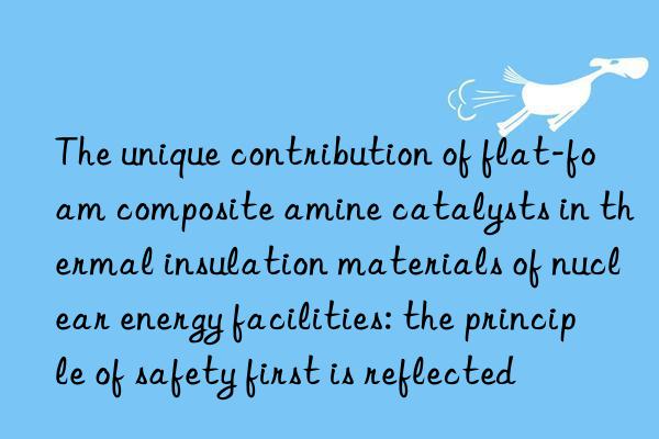 The unique contribution of flat-foam composite amine catalysts in thermal insulation materials of nuclear energy facilities: the principle of safety first is reflected