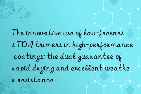 The innovative use of low-freeness TDI trimers in high-performance coatings: the dual guarantee of rapid drying and excellent weather resistance