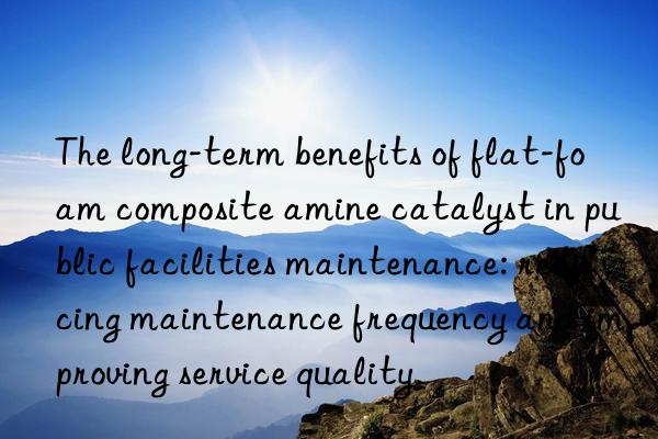 The long-term benefits of flat-foam composite amine catalyst in public facilities maintenance: reducing maintenance frequency and improving service quality