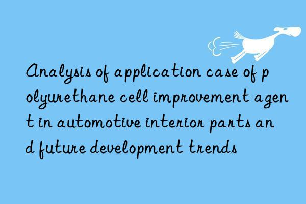 Analysis of application case of polyurethane cell improvement agent in automotive interior parts and future development trends