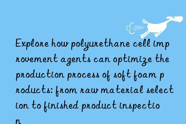 Explore how polyurethane cell improvement agents can optimize the production process of soft foam products: from raw material selection to finished product inspection