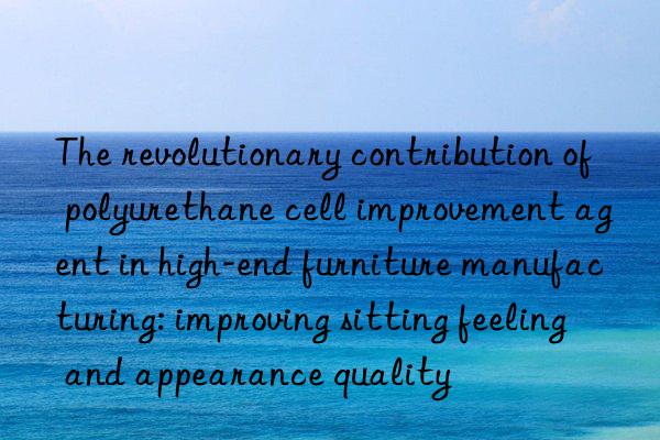 The revolutionary contribution of polyurethane cell improvement agent in high-end furniture manufacturing: improving sitting feeling and appearance quality