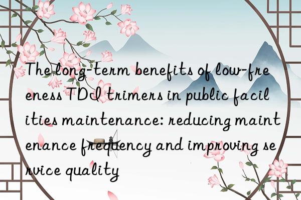 The long-term benefits of low-freeness TDI trimers in public facilities maintenance: reducing maintenance frequency and improving service quality