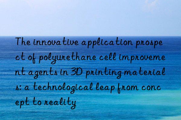 The innovative application prospect of polyurethane cell improvement agents in 3D printing materials: a technological leap from concept to reality