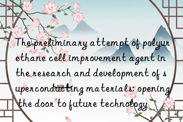 The preliminary attempt of polyurethane cell improvement agent in the research and development of superconducting materials: opening the door to future technology