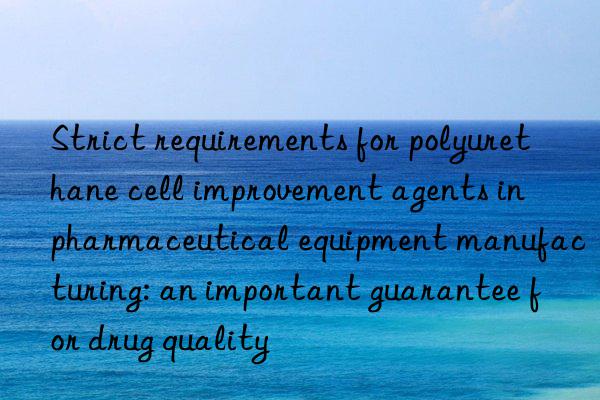 Strict requirements for polyurethane cell improvement agents in pharmaceutical equipment manufacturing: an important guarantee for drug quality