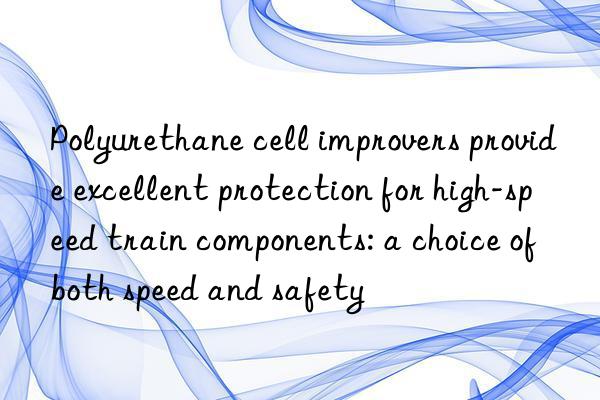 Polyurethane cell improvers provide excellent protection for high-speed train components: a choice of both speed and safety