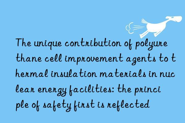 The unique contribution of polyurethane cell improvement agents to thermal insulation materials in nuclear energy facilities: the principle of safety first is reflected